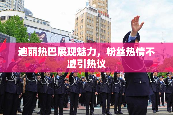 迪丽热巴展现魅力，粉丝热情不减引热议