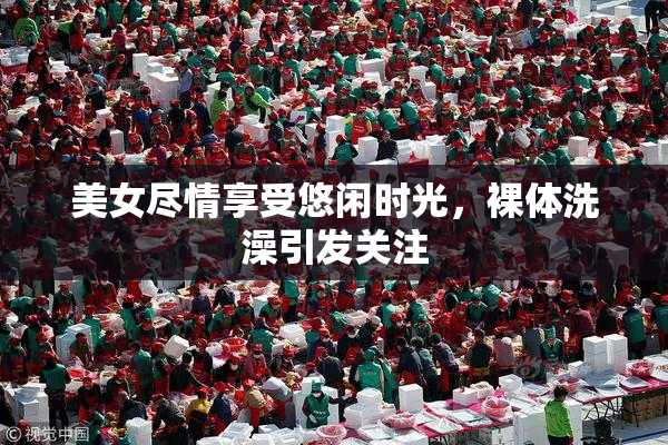 美女尽情享受悠闲时光，裸体洗澡引发关注