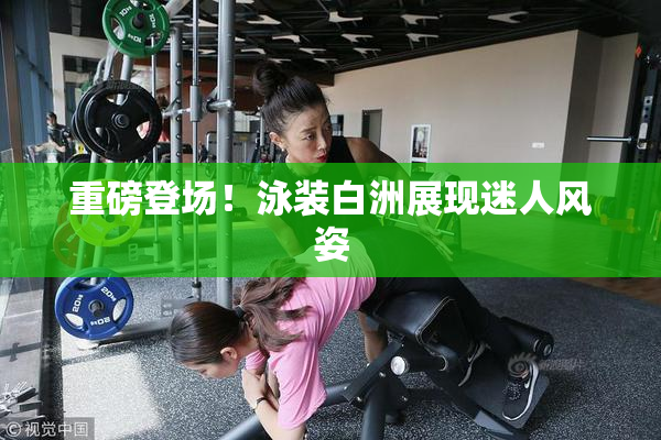 重磅登场！泳装白洲展现迷人风姿