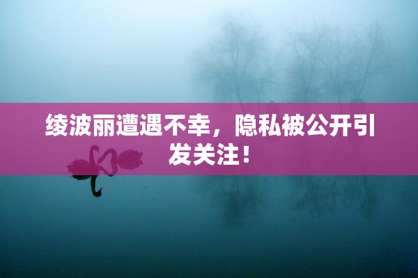 绫波丽遭遇不幸，隐私被公开引发关注！