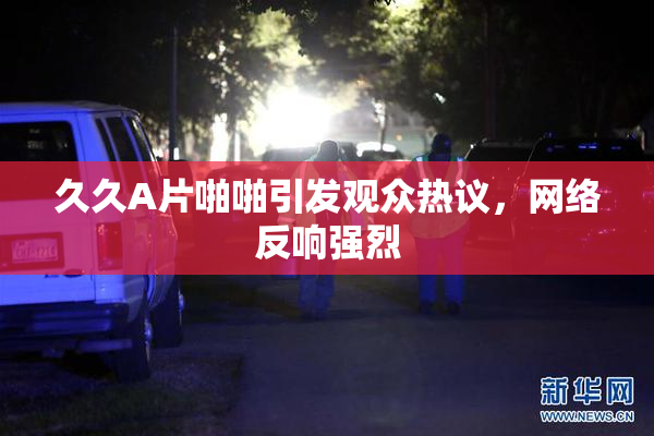 久久A片啪啪引发观众热议，网络反响强烈