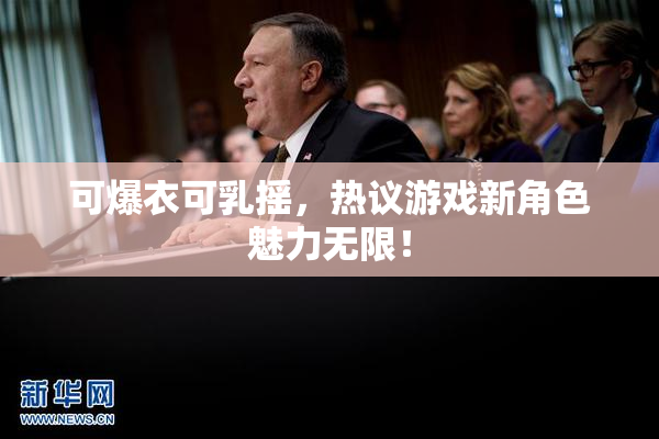 可爆衣可乳摇，热议游戏新角色魅力无限！