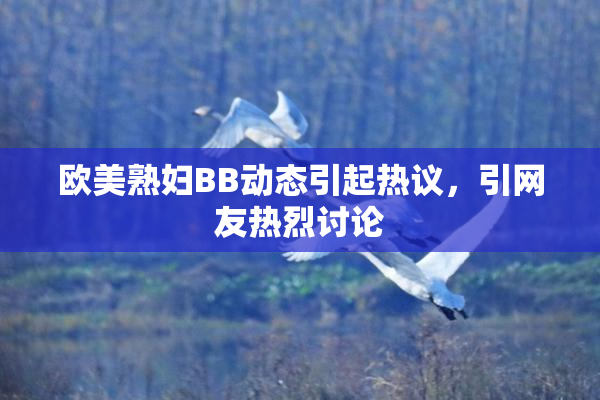 欧美熟妇BB动态引起热议，引网友热烈讨论