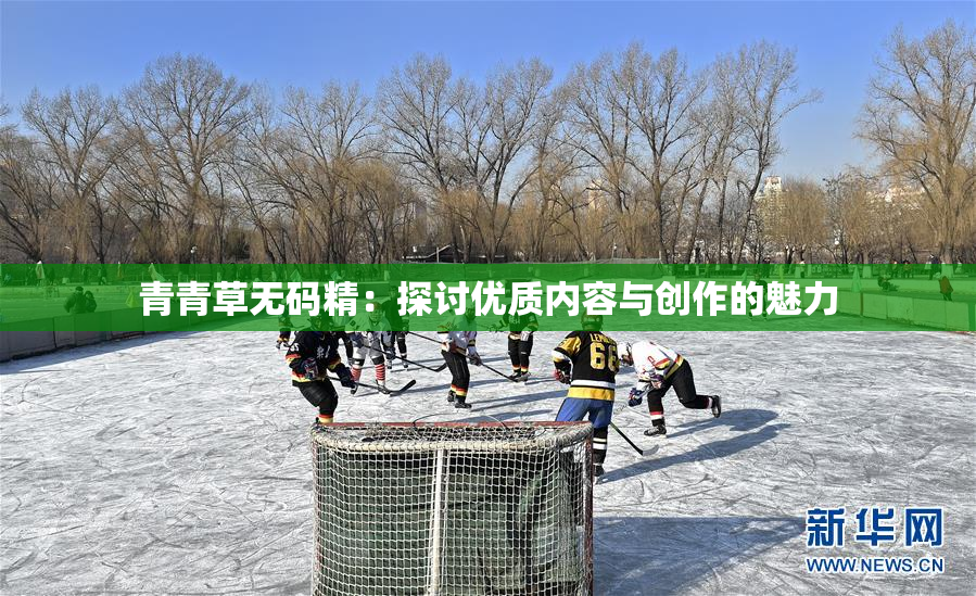 青青草无码精：探讨优质内容与创作的魅力