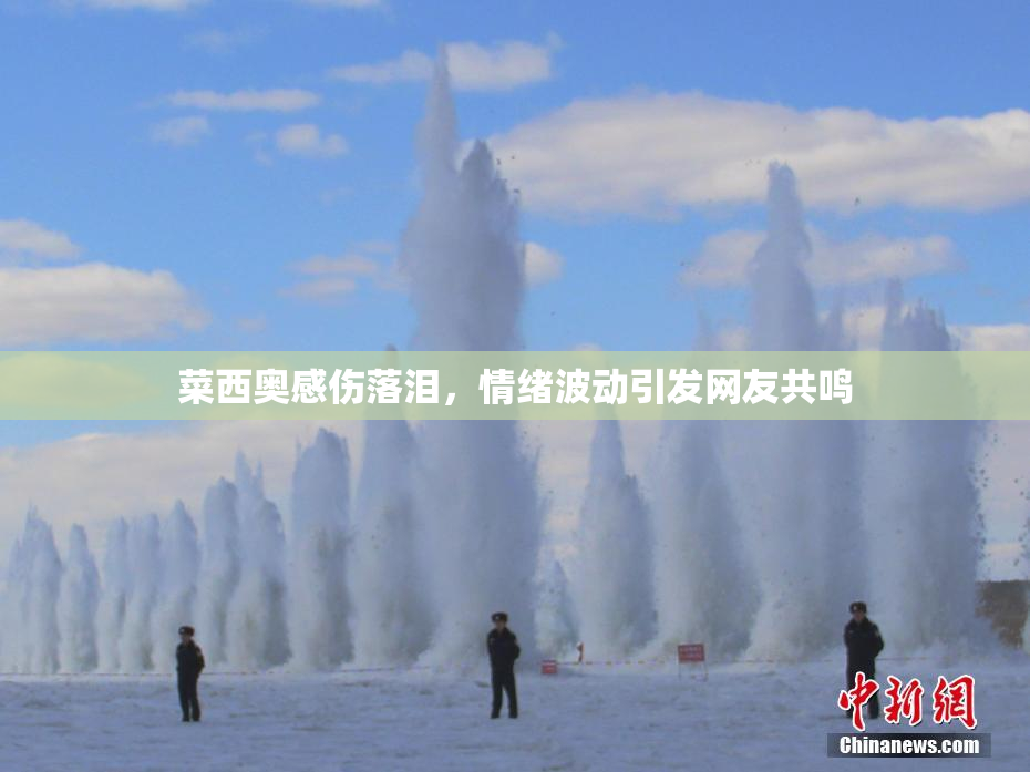 菜西奥感伤落泪，情绪波动引发网友共鸣