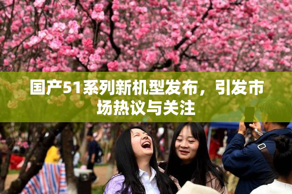 国产51系列新机型发布，引发市场热议与关注
