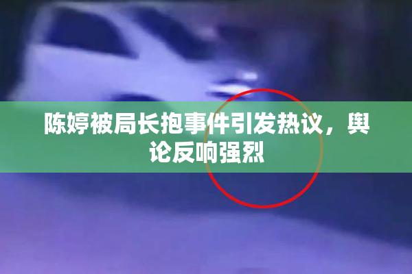 陈婷被局长抱事件引发热议，舆论反响强烈