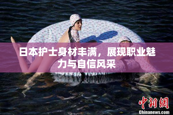 日本护士身材丰满，展现职业魅力与自信风采