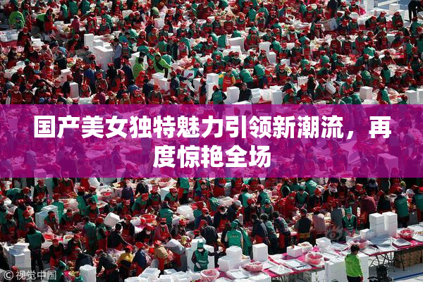国产美女独特魅力引领新潮流，再度惊艳全场