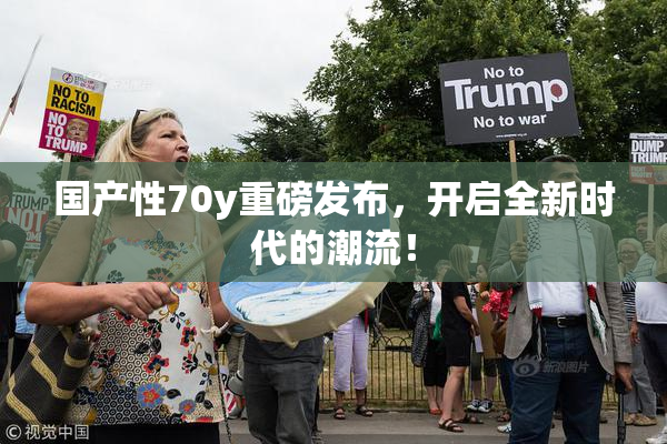 国产性70y重磅发布，开启全新时代的潮流！