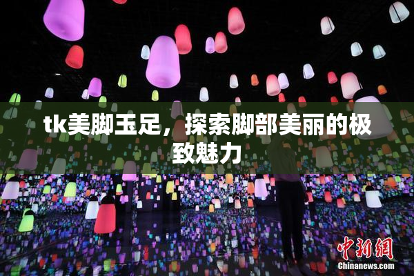 tk美脚玉足，探索脚部美丽的极致魅力