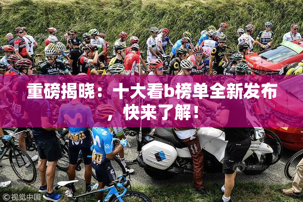 重磅揭晓：十大看b榜单全新发布，快来了解！