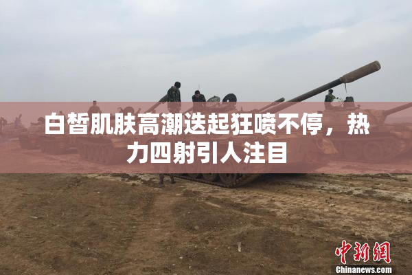 白皙肌肤高潮迭起狂喷不停，热力四射引人注目