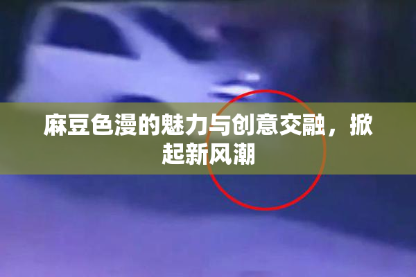 麻豆色漫的魅力与创意交融，掀起新风潮