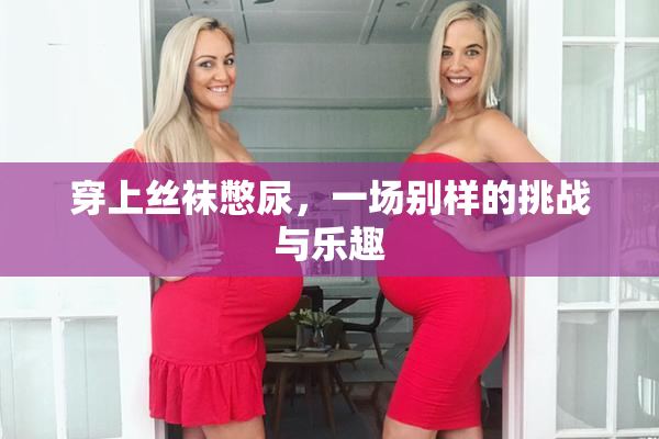 穿上丝袜憋尿，一场别样的挑战与乐趣