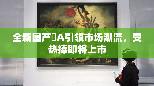全新国产婬A引领市场潮流，受热捧即将上市