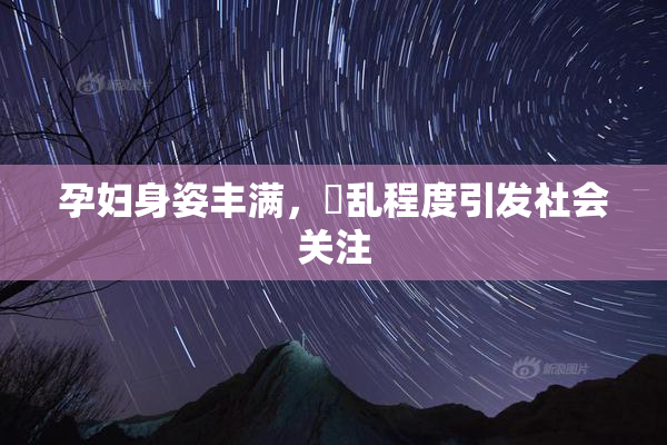 孕妇身姿丰满，婬乱程度引发社会关注