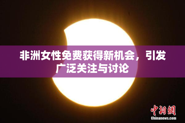 非洲女性免费获得新机会，引发广泛关注与讨论