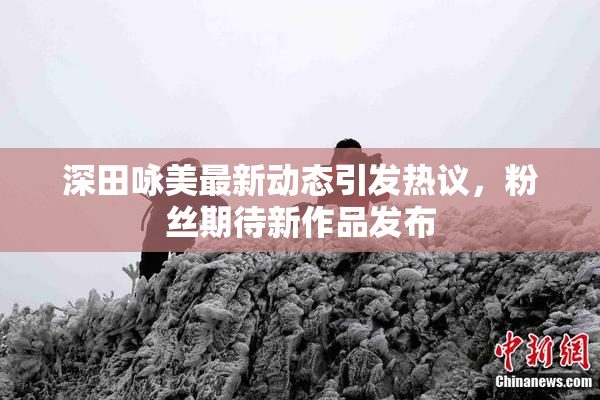 深田咏美最新动态引发热议，粉丝期待新作品发布