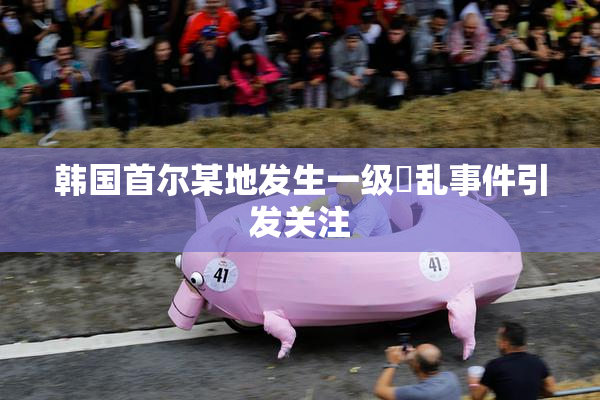 韩国首尔某地发生一级婬乱事件引发关注