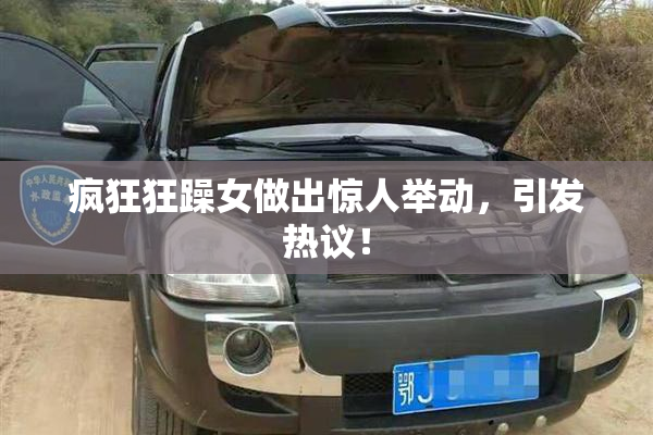 疯狂狂躁女做出惊人举动，引发热议！
