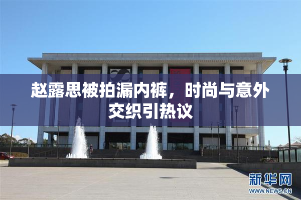 赵露思被拍漏内裤，时尚与意外交织引热议