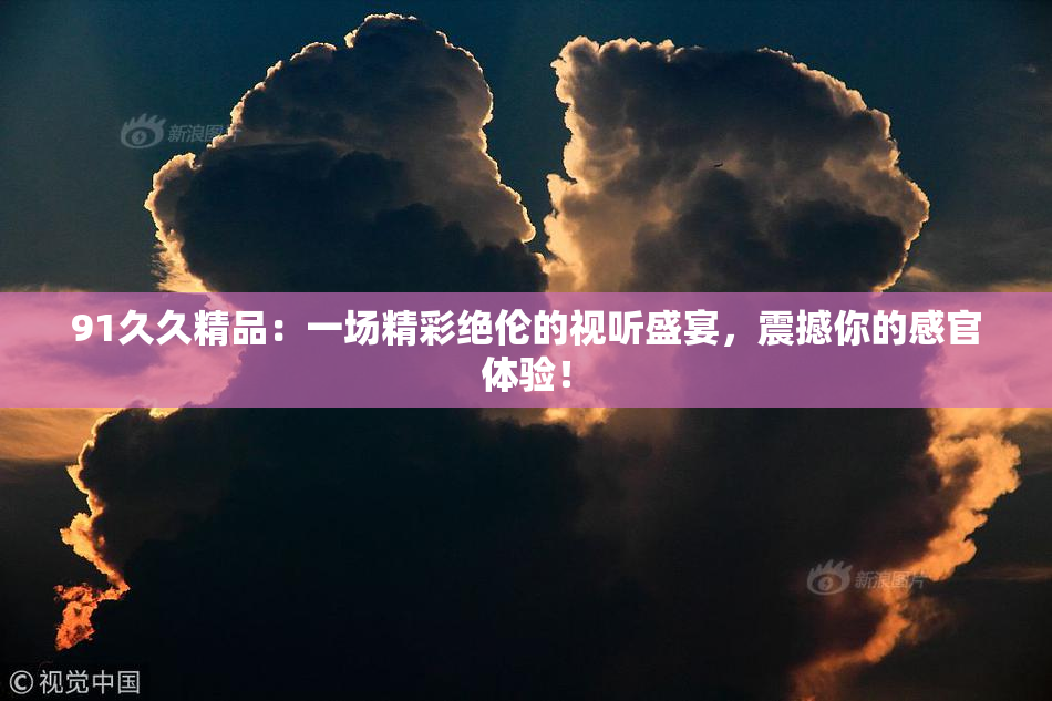 91久久精品：一场精彩绝伦的视听盛宴，震撼你的感官体验！