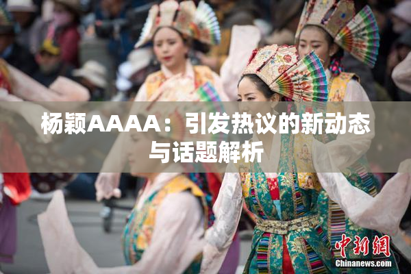 杨颖AAAA：引发热议的新动态与话题解析