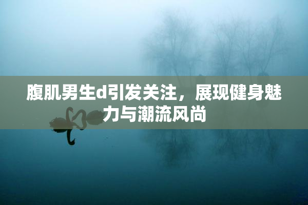 腹肌男生d引发关注，展现健身魅力与潮流风尚