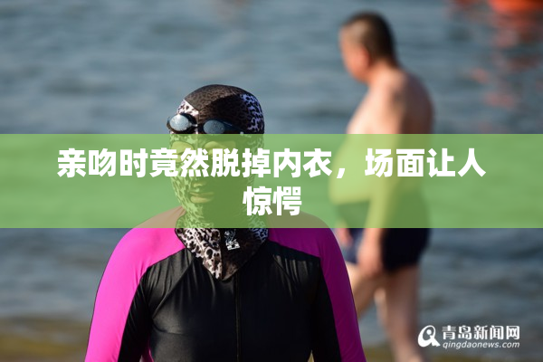 亲吻时竟然脱掉内衣，场面让人惊愕
