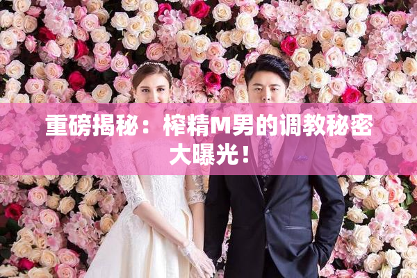 重磅揭秘：榨精M男的调教秘密大曝光！