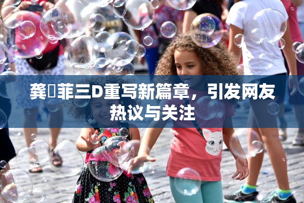 龚玥菲三D重写新篇章，引发网友热议与关注