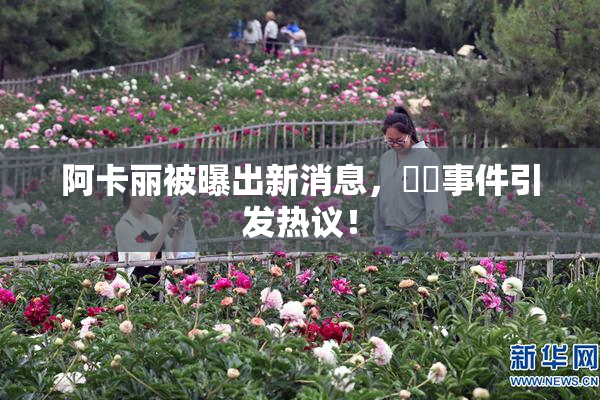 阿卡丽被曝出新消息，❌‌事件引发热议！