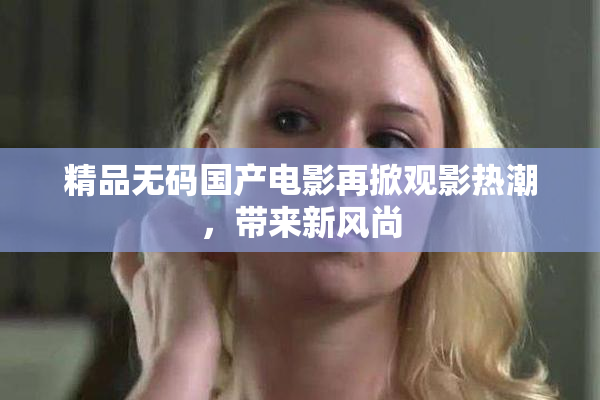 精品无码国产电影再掀观影热潮，带来新风尚