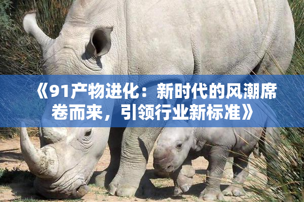《91产物进化：新时代的风潮席卷而来，引领行业新标准》