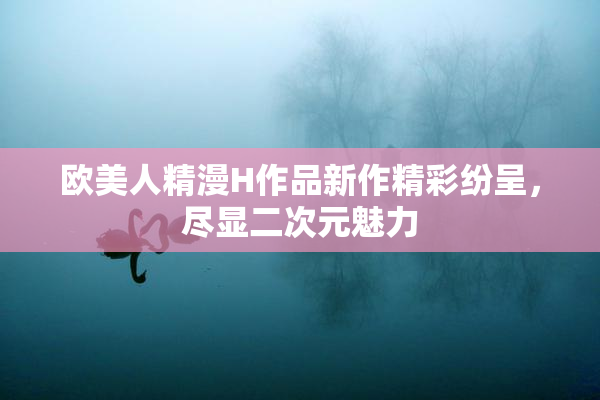 欧美人精漫H作品新作精彩纷呈，尽显二次元魅力