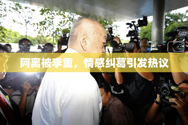 阿离被李重，情感纠葛引发热议