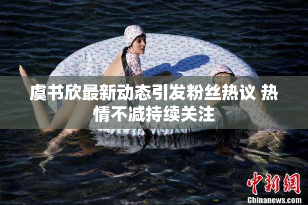 虞书欣最新动态引发粉丝热议 热情不减持续关注