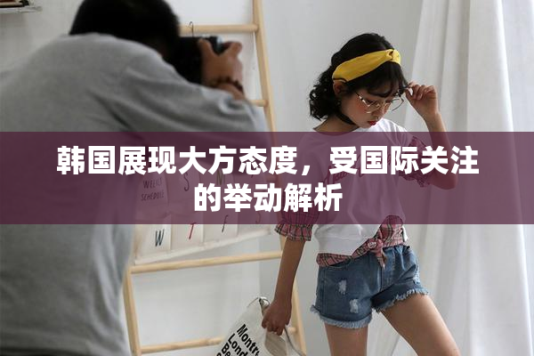 韩国展现大方态度，受国际关注的举动解析