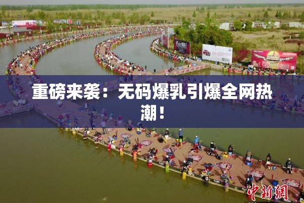 重磅来袭：无码爆乳引爆全网热潮！