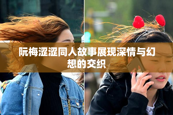 阮梅涩涩同人故事展现深情与幻想的交织