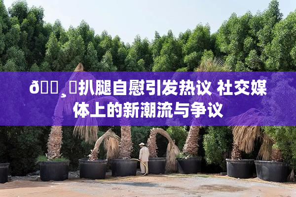 🌸‌扒腿自慰引发热议 社交媒体上的新潮流与争议
