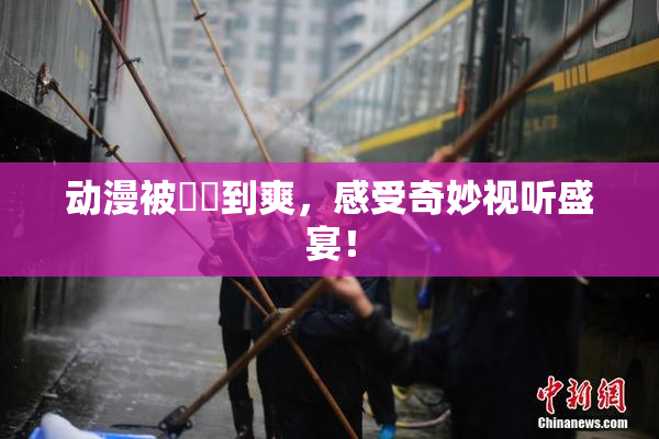 动漫被❌‌到爽，感受奇妙视听盛宴！