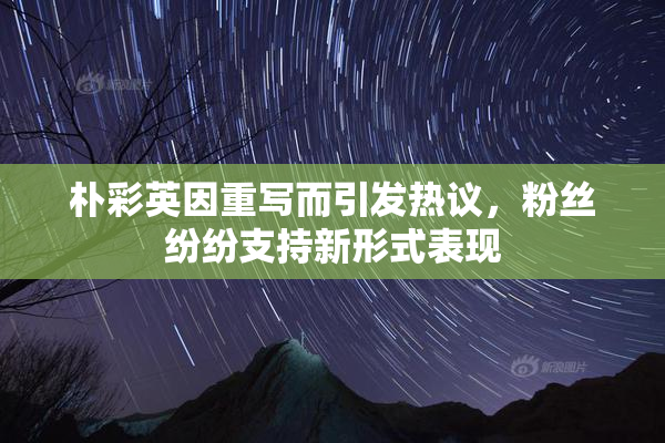 朴彩英因重写而引发热议，粉丝纷纷支持新形式表现