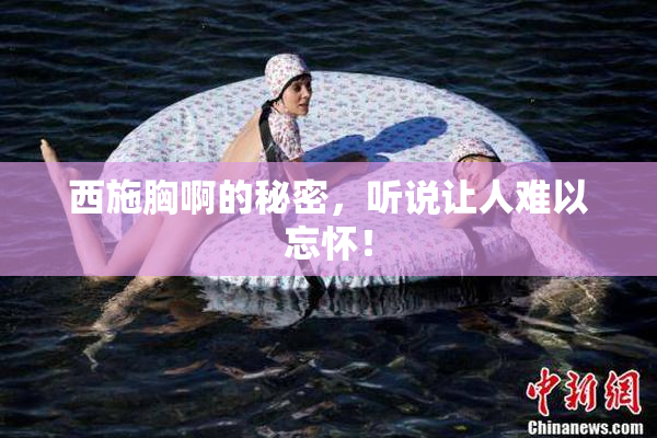 西施胸啊的秘密，听说让人难以忘怀！