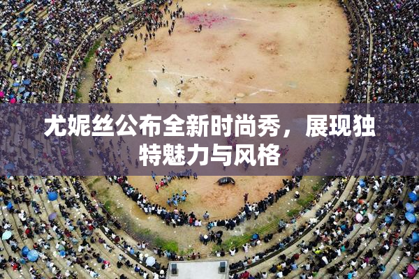 尤妮丝公布全新时尚秀，展现独特魅力与风格