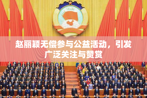 赵丽颖无偿参与公益活动，引发广泛关注与赞赏