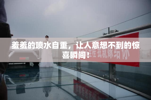羞羞的喷水自重，让人意想不到的惊喜瞬间！