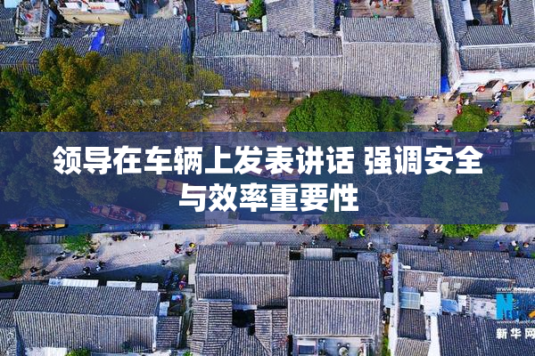 领导在车辆上发表讲话 强调安全与效率重要性