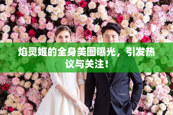 焰灵姬的全身美图曝光，引发热议与关注！